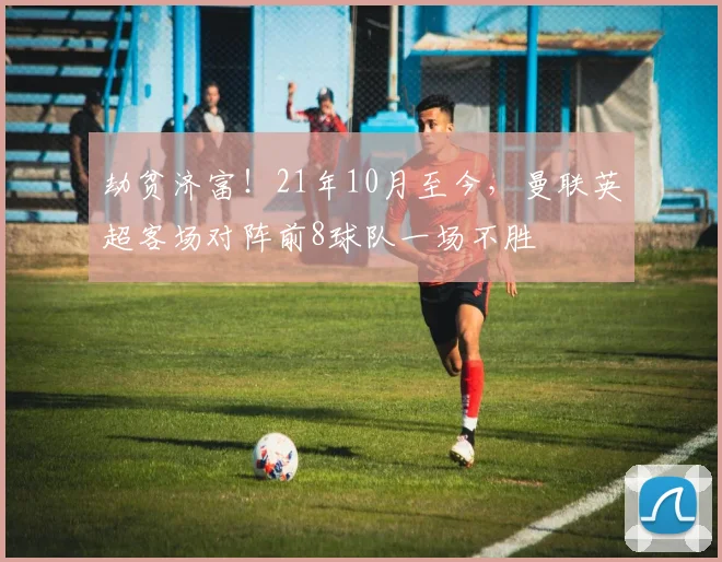 劫贫济富！21年10月至今，曼联英超客场对阵前8球队一场不胜