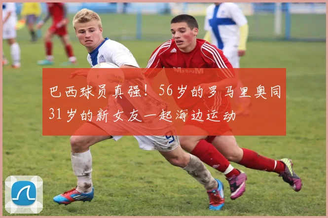 巴西球员真强！56岁的罗马里奥同31岁的新女友一起海边运动