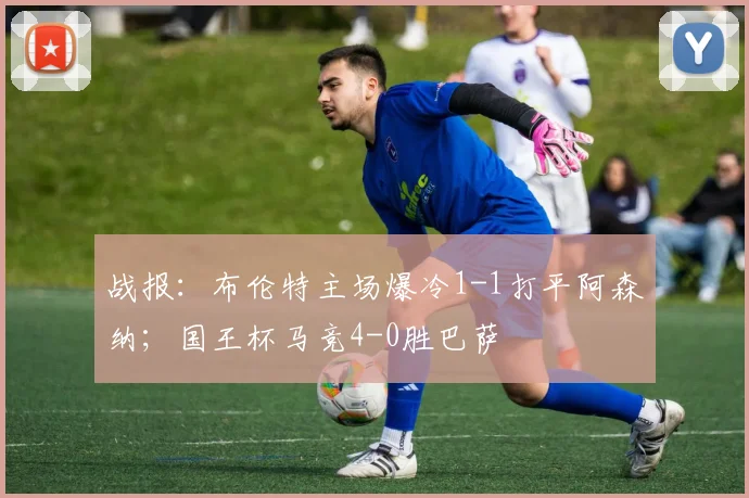 战报：布伦特主场爆冷1-1打平阿森纳；国王杯马竞4-0胜巴萨