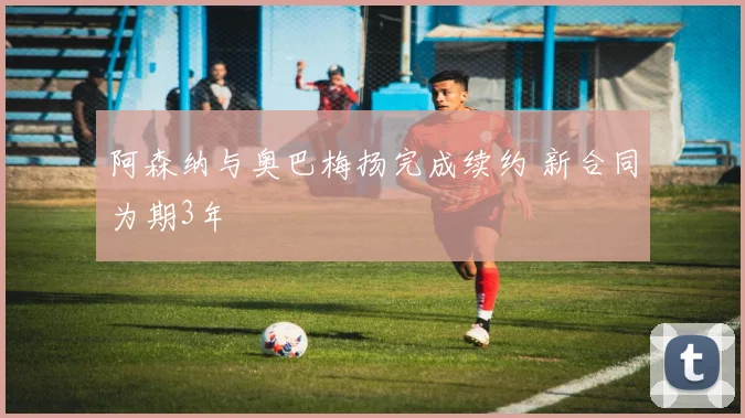 阿森纳与奥巴梅扬完成续约 新合同为期3年