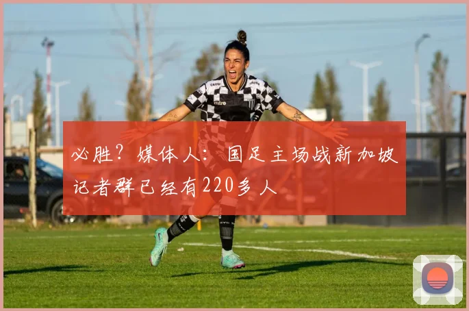 必胜？媒体人：国足主场战新加坡记者群已经有220多人
