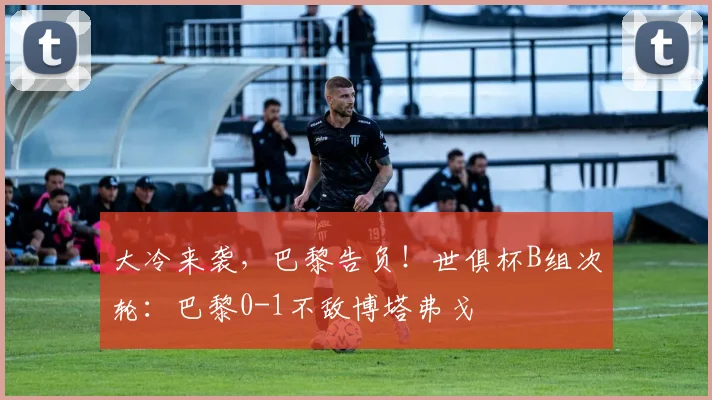 大冷来袭，巴黎告负！世俱杯B组次轮：巴黎0-1不敌博塔弗戈