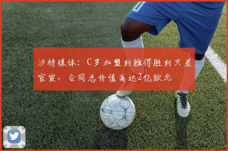 沙特媒体：C罗加盟利雅得胜利只差官宣，合同总价值高达2亿欧元