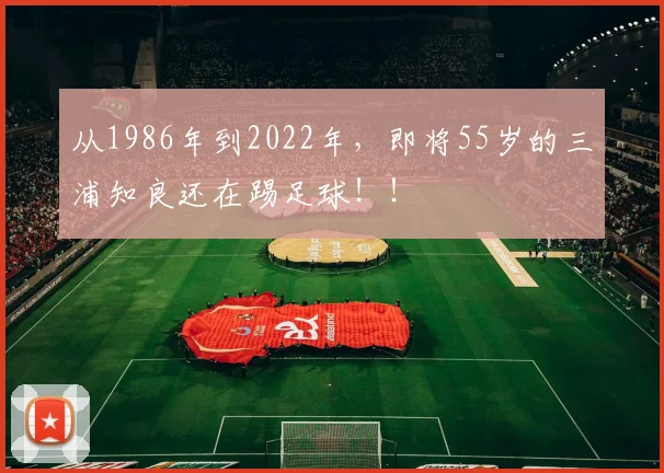从1986年到2022年，即将55岁的三浦知良还在踢足球！！