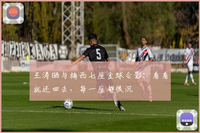 王涛晒与梅西七座金球合影：看看就还回去，每一座都很沉