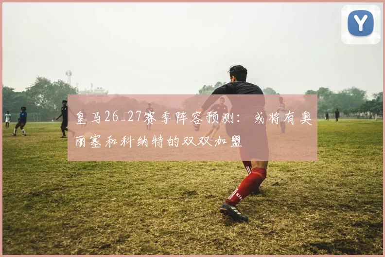 皇马26_27赛季阵容预测：或将有奥丽塞和科纳特的双双加盟