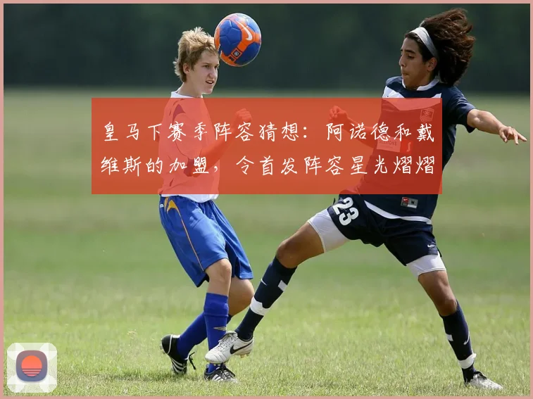 皇马下赛季阵容猜想：阿诺德和戴维斯的加盟，令首发阵容星光熠熠