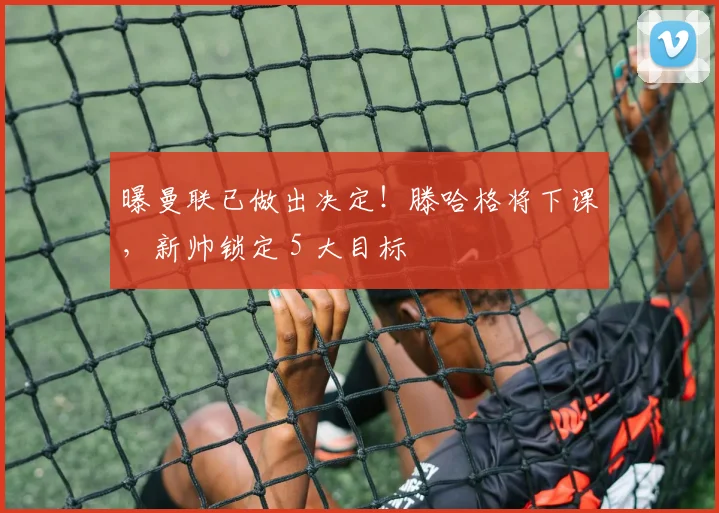 曝曼联已做出决定！滕哈格将下课，新帅锁定 5 大目标
