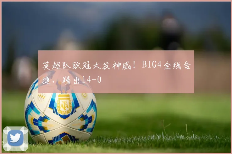 英超队欧冠大发神威！BIG4全线告捷，踢出14-0