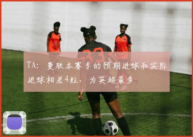 TA：曼联本赛季的预期进球和实际进球相差4粒，为英超最多