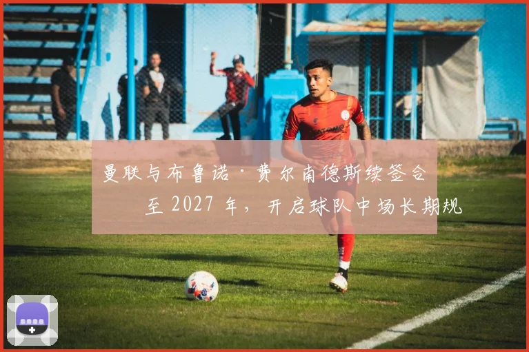 曼联与布鲁诺·费尔南德斯续签合同至 2027 年，开启球队中场长期规划新篇章