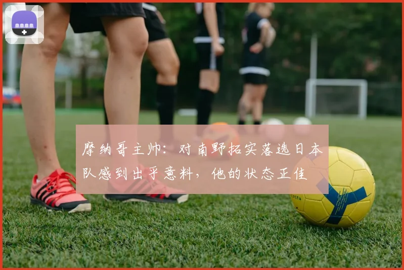 摩纳哥主帅：对南野拓实落选日本队感到出乎意料，他的状态正佳