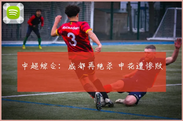 中超综合：成都再绝杀 申花遭惨败