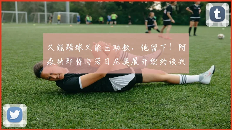 又能踢球又能当助教，他留下！阿森纳即将与若日尼奥展开续约谈判