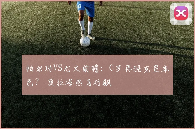 帕尔玛VS尤文前瞻：C罗再现克星本色？ 莫拉塔热鸟对飙