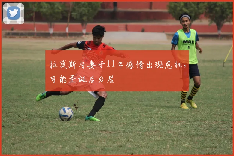 拉莫斯与妻子11年感情出现危机，可能圣诞后分居