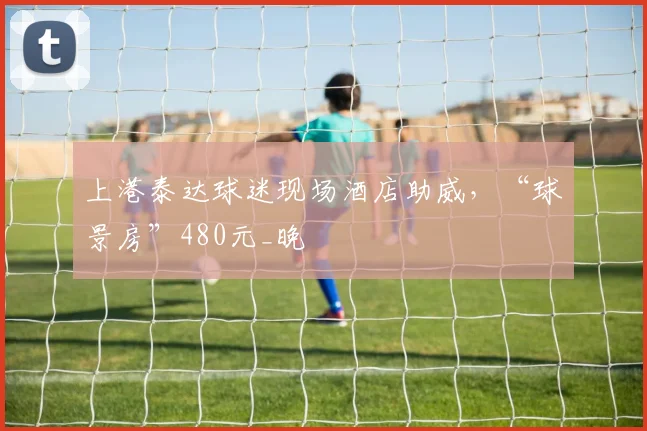 上港泰达球迷现场酒店助威，“球景房”480元_晚