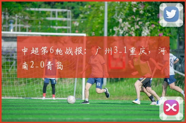 中超第6轮战报：广州3_1重庆，河南2_0青岛