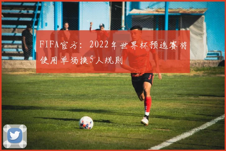 FIFA官方：2022年世界杯预选赛将使用单场换5人规则