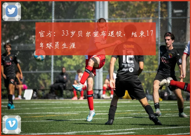 官方：33岁贝尔宣布退役，结束17年球员生涯