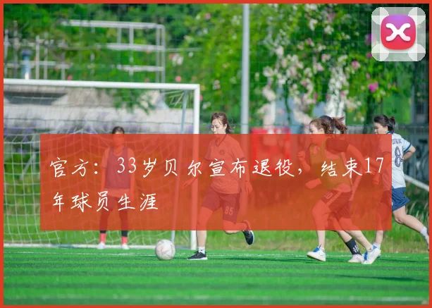 官方：33岁贝尔宣布退役，结束17年球员生涯