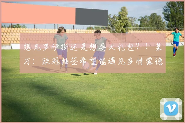 想见罗伊斯还是想要大礼包？！莱万：欧冠抽签希望能遇见多特蒙德