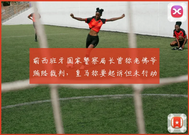 前西班牙国家警察局长曾称老佛爷贿赂裁判，皇马称要起诉但未行动