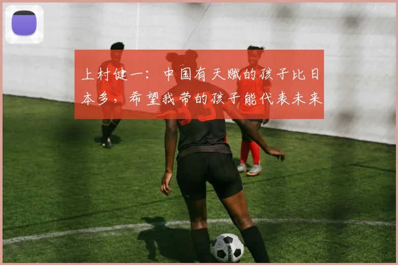 上村健一：中国有天赋的孩子比日本多，希望我带的孩子能代表未来