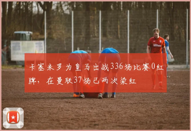 卡塞米罗为皇马出战336场比赛0红牌，在曼联37场已两次染红