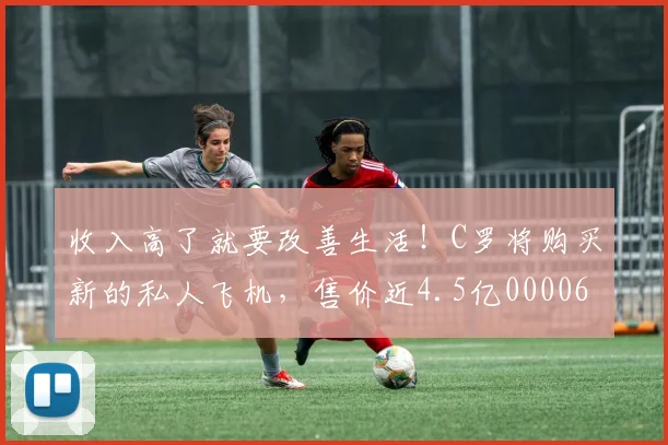 收入高了就要改善生活！C罗将购买新的私人飞机，售价近4.5亿0000644