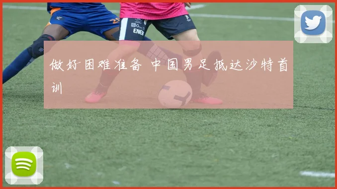 做好困难准备 中国男足抵达沙特首训