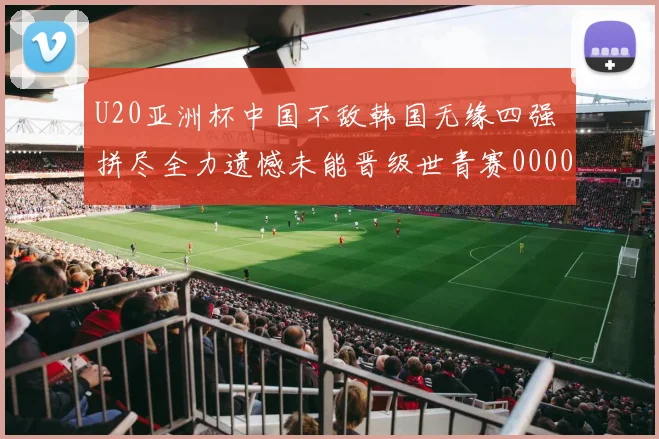 U20亚洲杯中国不敌韩国无缘四强 拼尽全力遗憾未能晋级世青赛0000644
