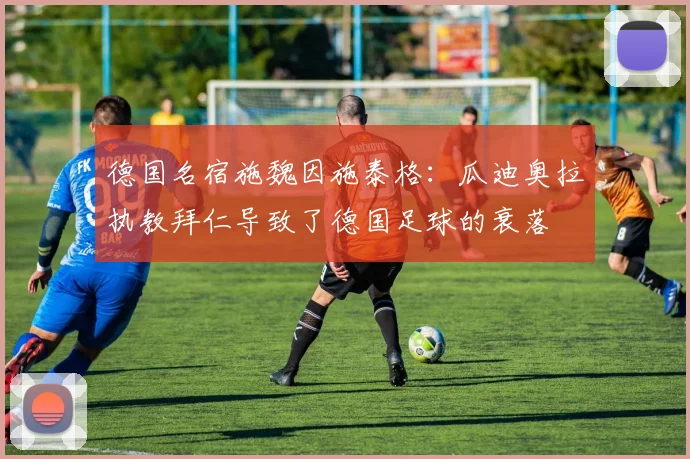 德国名宿施魏因施泰格：瓜迪奥拉执教拜仁导致了德国足球的衰落