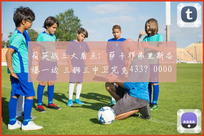 荷英战三大看点：萨卡邓弗里斯各爆一边 三狮三中卫完克433？0000644