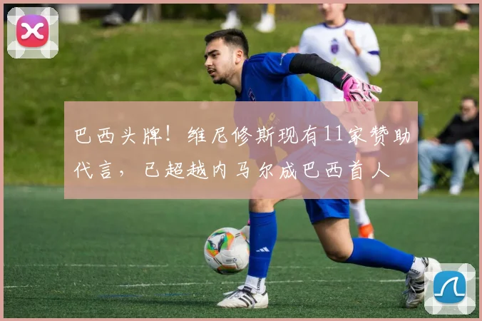 巴西头牌！维尼修斯现有11家赞助代言，已超越内马尔成巴西首人