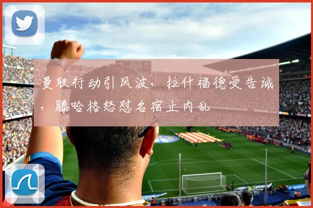 曼联行动引风波，拉什福德受告诫，滕哈格怒怼名宿止内乱