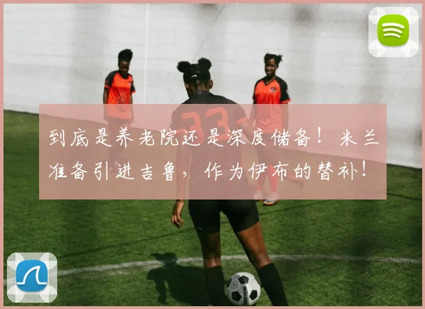 到底是养老院还是深度储备！米兰准备引进吉鲁，作为伊布的替补！