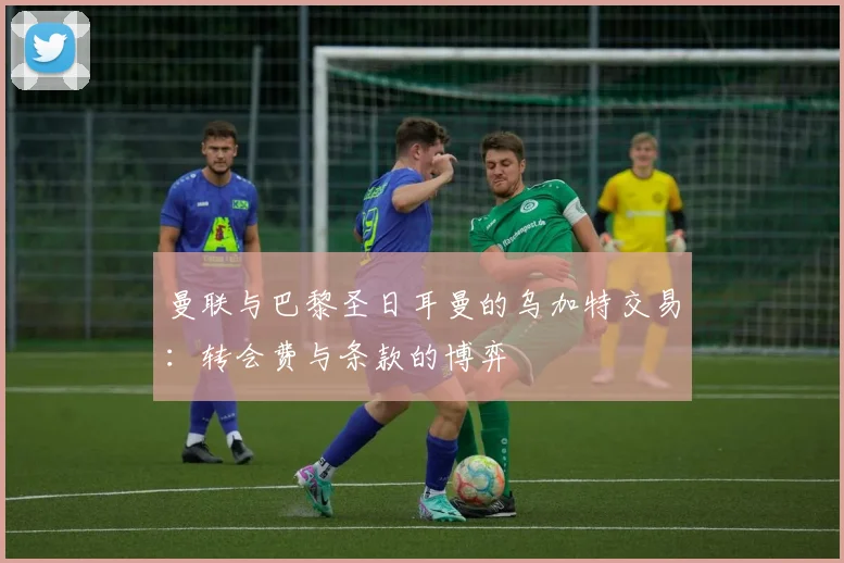 曼联与巴黎圣日耳曼的乌加特交易：转会费与条款的博弈