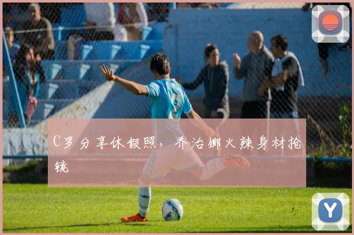 C罗分享休假照，乔治娜火辣身材抢镜