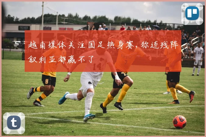 越南媒体关注国足热身赛,称连残阵叙利亚都赢不了