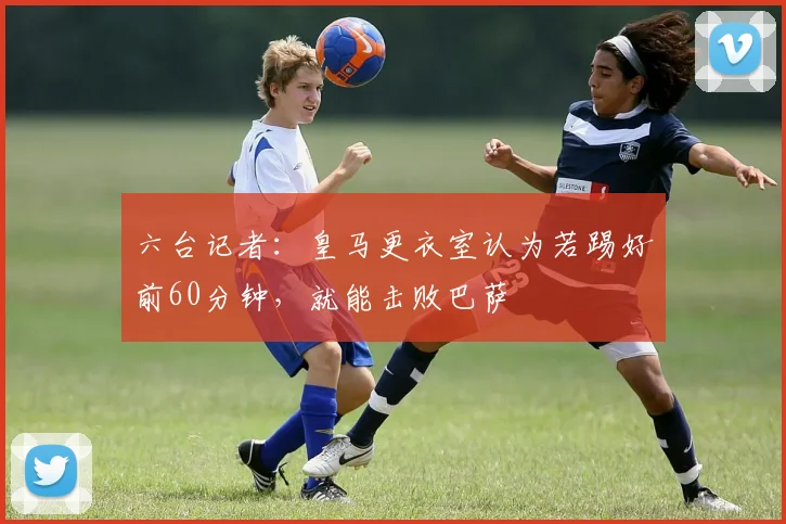 六台记者：皇马更衣室认为若踢好前60分钟，就能击败巴萨