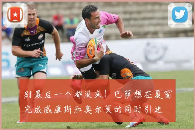 别最后一个都没来！巴萨想在夏窗完成威廉斯和奥尔莫的同时引进