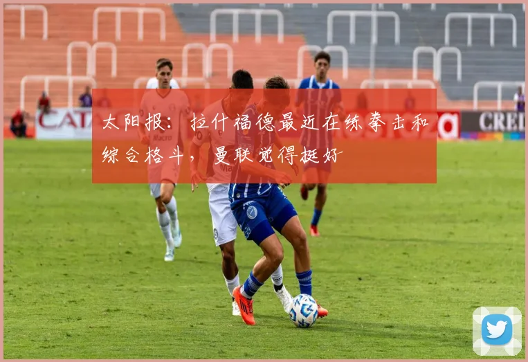 太阳报：拉什福德最近在练拳击和综合格斗，曼联觉得挺好