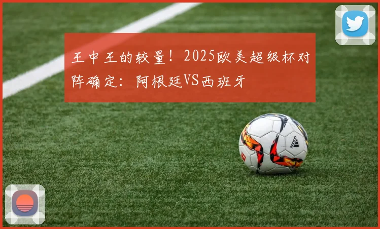 王中王的较量！2025欧美超级杯对阵确定：阿根廷VS西班牙