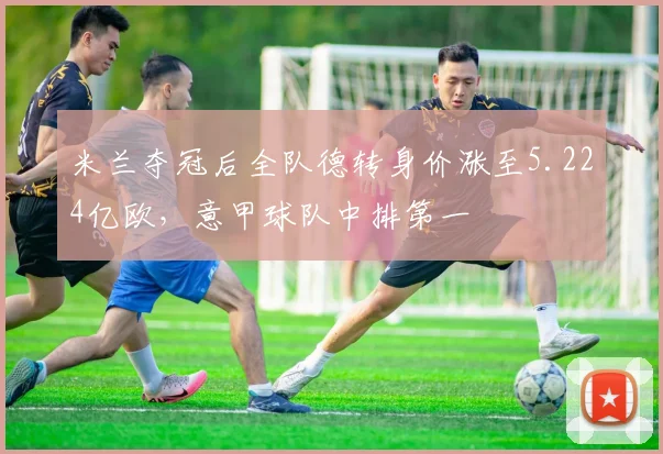 米兰夺冠后全队德转身价涨至5.224亿欧，意甲球队中排第一