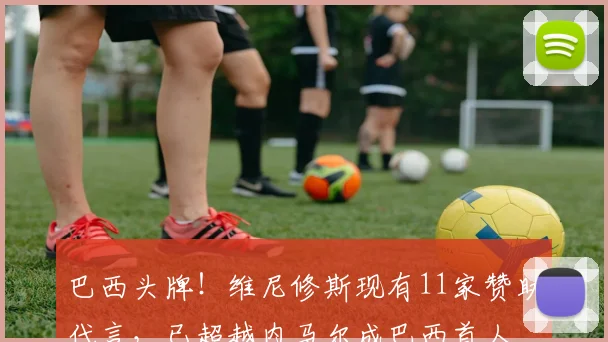 巴西头牌！维尼修斯现有11家赞助代言，已超越内马尔成巴西首人