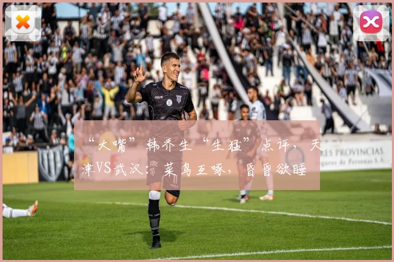 “大嘴”韩乔生“生猛”点评，天津VS武汉：菜鸟互啄，昏昏欲睡