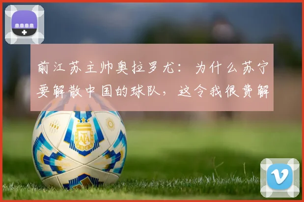 前江苏主帅奥拉罗尤：为什么苏宁要解散中国的球队，这令我很费解
