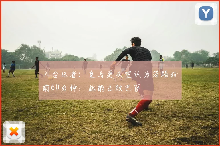 六台记者：皇马更衣室认为若踢好前60分钟，就能击败巴萨