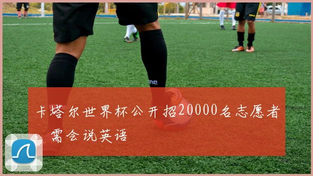卡塔尔世界杯公开招20000名志愿者，需会说英语